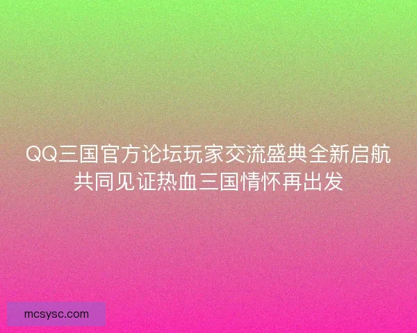 QQ三国官方论坛玩家交流盛典全新启航共同见证热血三国情怀再出发