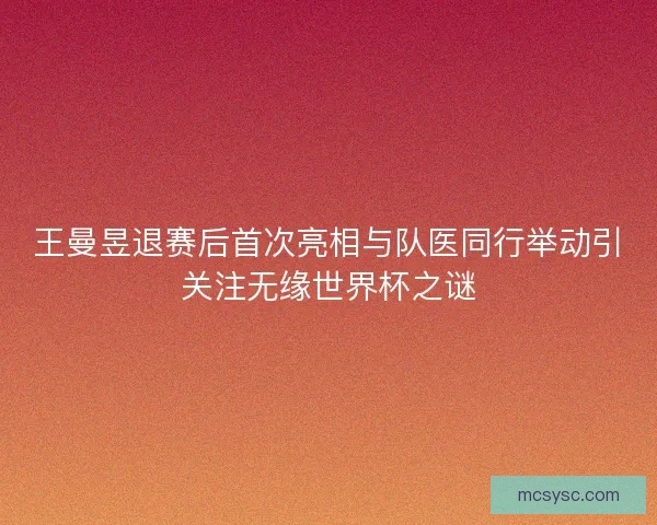 王曼昱退赛后首次亮相与队医同行举动引关注无缘世界杯之谜