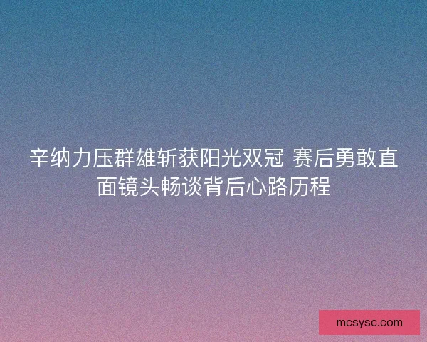 辛纳力压群雄斩获阳光双冠 赛后勇敢直面镜头畅谈背后心路历程