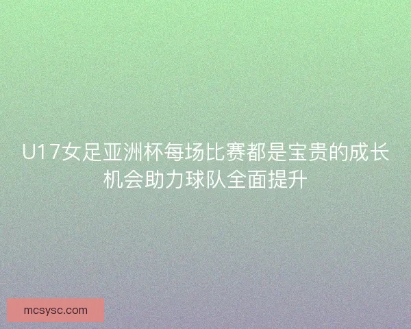 U17女足亚洲杯每场比赛都是宝贵的成长机会助力球队全面提升