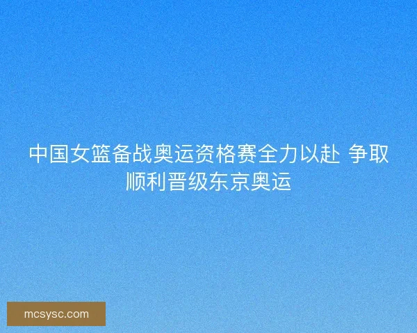 中国女篮备战奥运资格赛全力以赴 争取顺利晋级东京奥运