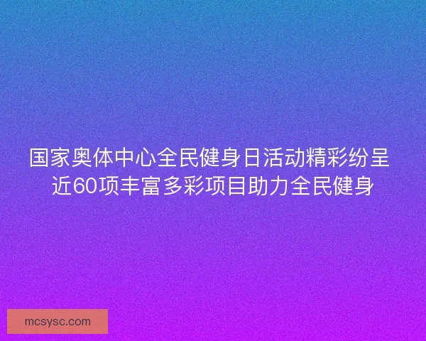 国家奥体中心全民健身日活动精彩纷呈 近60项丰富多彩项目助力全民健身 国家奥体中心全民健身日活动精彩纷呈 近60项丰富多彩项目助力全民健身