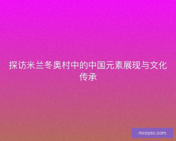 探访米兰冬奥村中的中国元素展现与文化传承 探访米兰冬奥村中的中国元素展现与文化传承