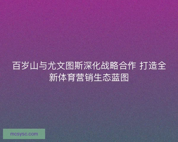 百岁山与尤文图斯深化战略合作 打造全新体育营销生态蓝图