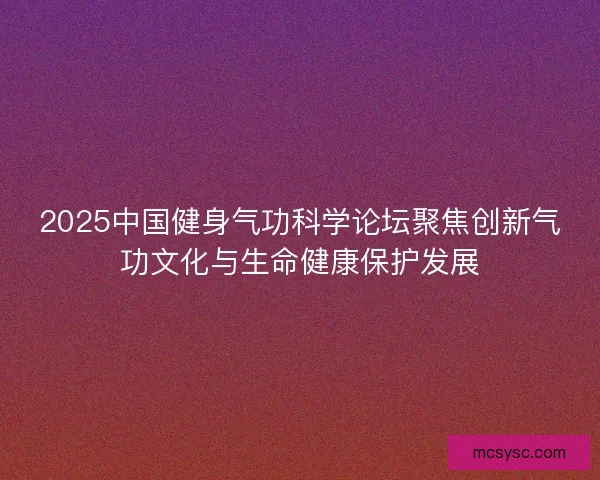 2025中国健身气功科学论坛聚焦创新气功文化与生命健康保护发展 2025中国健身气功科学论坛聚焦创新气功文化与生命健康保护发展