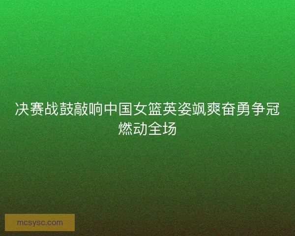 决赛战鼓敲响中国女篮英姿飒爽奋勇争冠燃动全场 决赛战鼓敲响中国女篮英姿飒爽奋勇争冠燃动全场