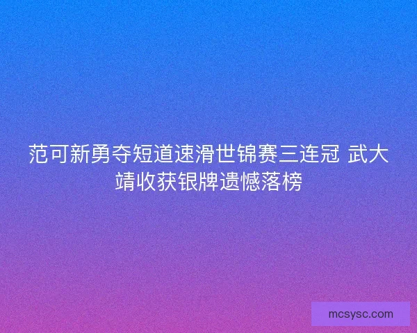 范可新勇夺短道速滑世锦赛三连冠 武大靖收获银牌遗憾落榜