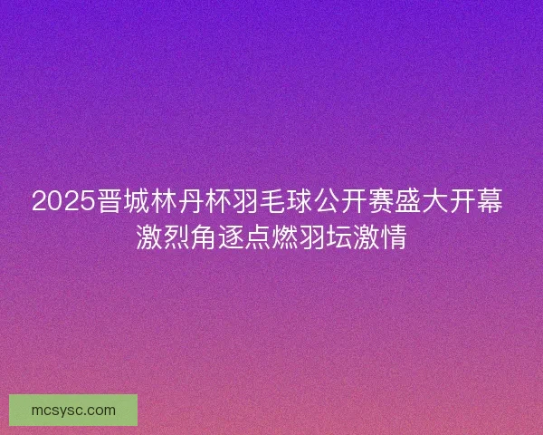 2025晋城林丹杯羽毛球公开赛盛大开幕 激烈角逐点燃羽坛激情