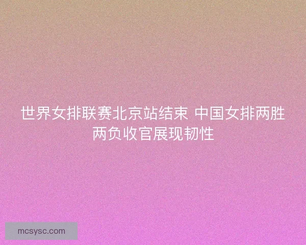 世界女排联赛北京站结束 中国女排两胜两负收官展现韧性