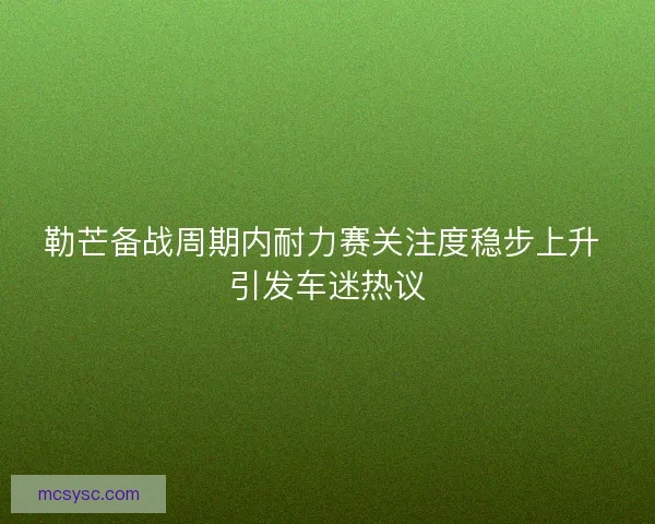 勒芒备战周期内耐力赛关注度稳步上升 引发车迷热议 勒芒备战周期内耐力赛关注度稳步上升 引发车迷热议
