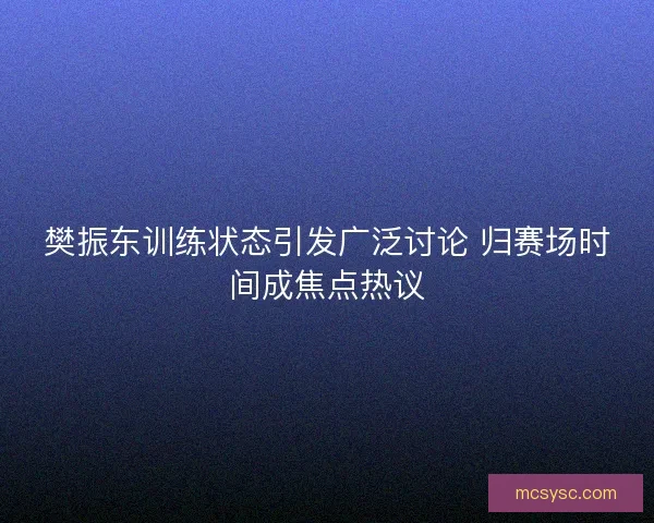 樊振东训练状态引发广泛讨论 归赛场时间成焦点热议 樊振东训练状态引发广泛讨论 归赛场时间成焦点热议