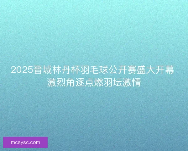2025晋城林丹杯羽毛球公开赛盛大开幕 激烈角逐点燃羽坛激情