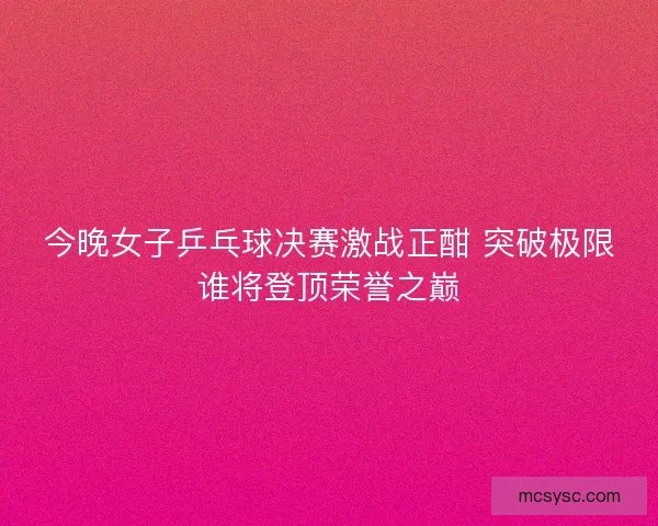 今晚女子乒乓球决赛激战正酣 突破极限谁将登顶荣誉之巅