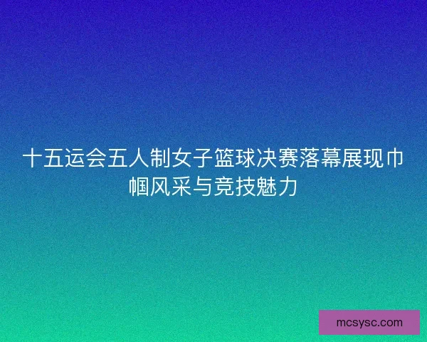 十五运会五人制女子篮球决赛落幕展现巾帼风采与竞技魅力 十五运会五人制女子篮球决赛落幕展现巾帼风采与竞技魅力