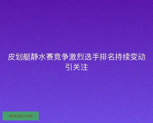 皮划艇静水赛竞争激烈选手排名持续变动引关注 皮划艇静水赛竞争激烈选手排名持续变动引关注