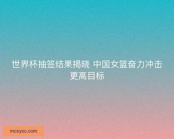世界杯抽签结果揭晓 中国女篮奋力冲击更高目标 世界杯抽签结果揭晓 中国女篮奋力冲击更高目标