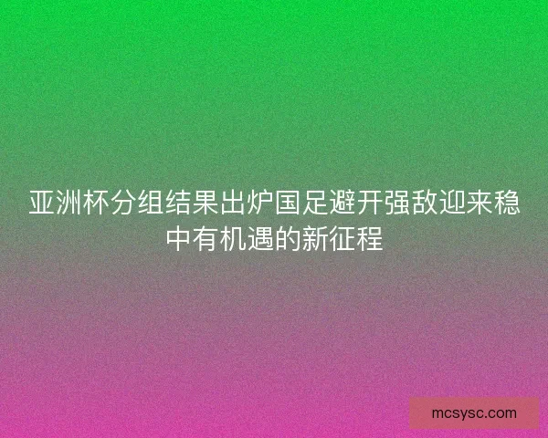 亚洲杯分组结果出炉国足避开强敌迎来稳中有机遇的新征程