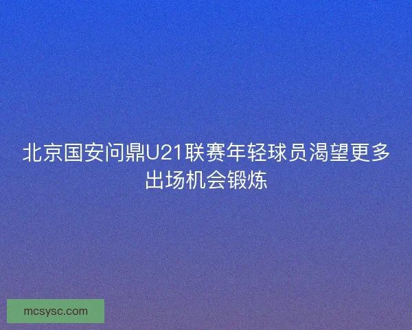 北京国安问鼎U21联赛年轻球员渴望更多出场机会锻炼